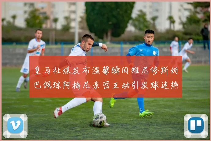 皇马社媒发布温馨瞬间维尼修斯姆巴佩琼阿梅尼亲密互动引发球迷热议