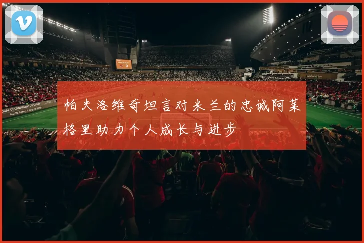 帕夫洛维奇坦言对米兰的忠诚阿莱格里助力个人成长与进步