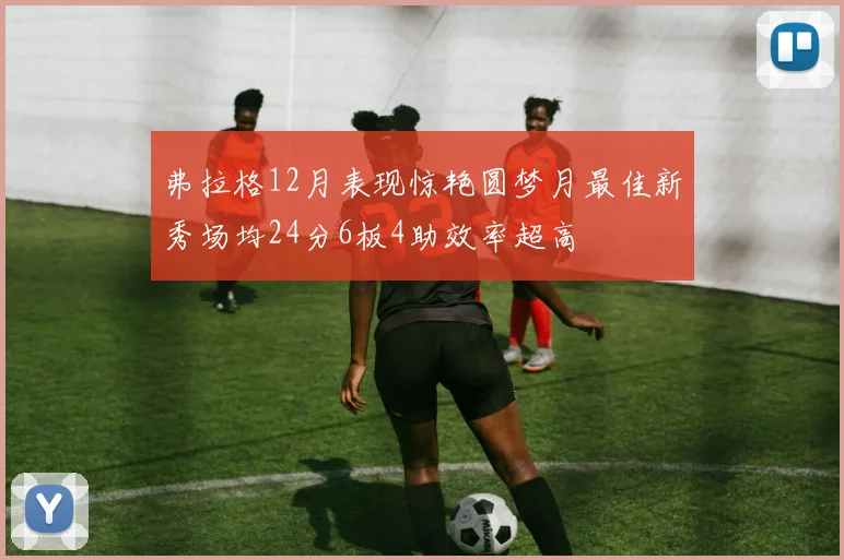 弗拉格12月表现惊艳圆梦月最佳新秀场均24分6板4助效率超高