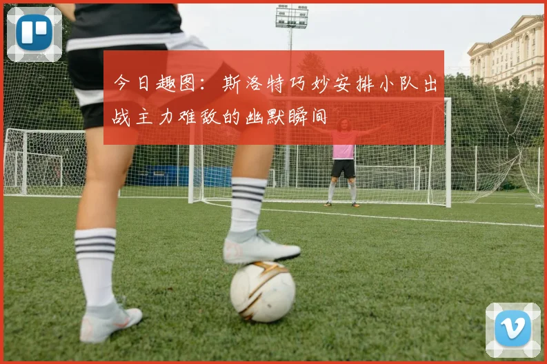 今日趣图：斯洛特巧妙安排小队出战主力难敌的幽默瞬间