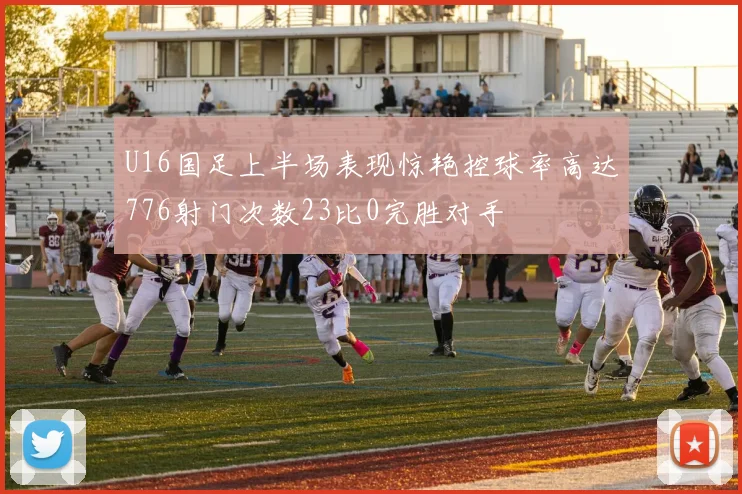 U16国足上半场表现惊艳控球率高达776射门次数23比0完胜对手