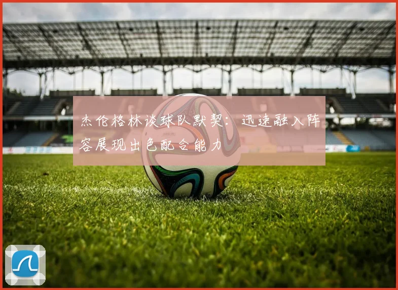 杰伦格林谈球队默契：迅速融入阵容展现出色配合能力