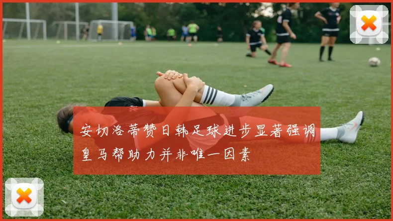 安切洛蒂赞日韩足球进步显著强调皇马帮助力并非唯一因素