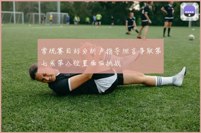 常规赛目标分析卢指导坦言争取第七或第八位置面临挑战