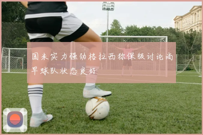 国米实力强劲格拉西称保级讨论尚早球队状态良好