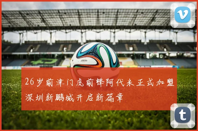 26岁前津门虎前锋阿代米正式加盟深圳新鹏城开启新篇章