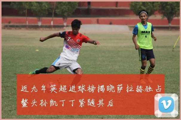 近九年英超进球榜揭晓萨拉赫独占鳌头孙凯丁丁紧随其后