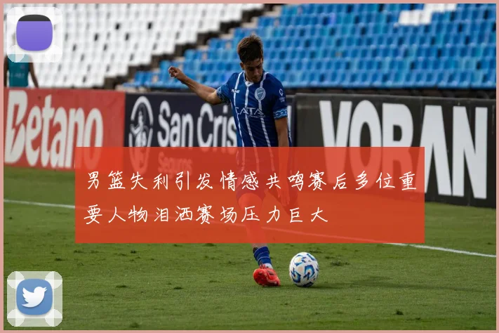 男篮失利引发情感共鸣赛后多位重要人物泪洒赛场压力巨大