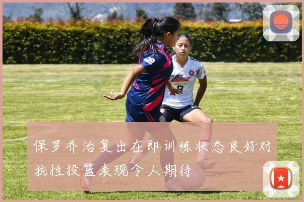 保罗乔治复出在即训练状态良好对抗性投篮表现令人期待